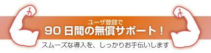 ユーザ登録で90日間の無償サポート！スムーズな導入を、しっかりお手伝いします